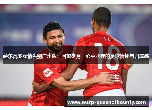 萨尔瓦多深情告别广州队：回望岁月，心中永存的足球情怀与归属感