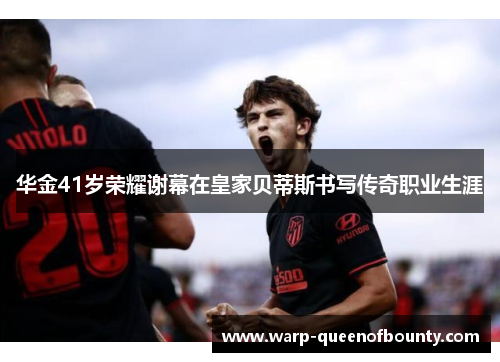 华金41岁荣耀谢幕在皇家贝蒂斯书写传奇职业生涯