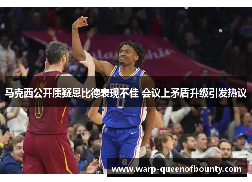 马克西公开质疑恩比德表现不佳 会议上矛盾升级引发热议