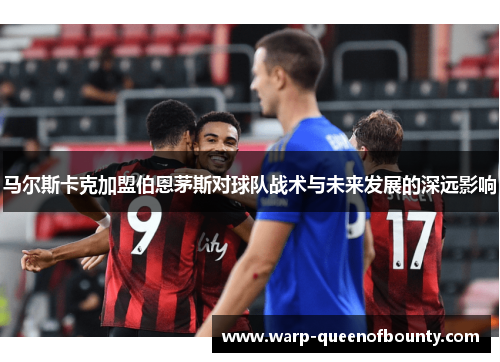 马尔斯卡克加盟伯恩茅斯对球队战术与未来发展的深远影响